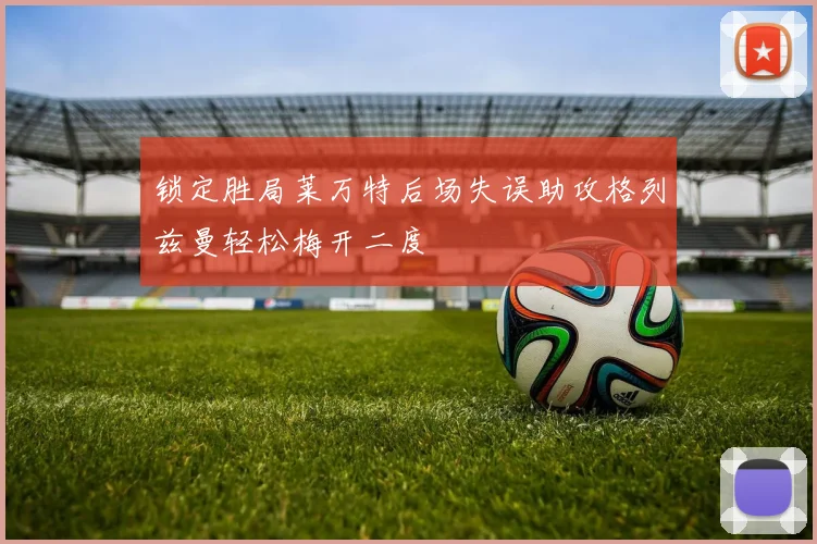 锁定胜局莱万特后场失误助攻格列兹曼轻松梅开二度