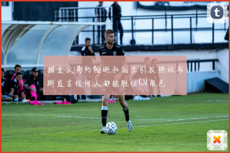 掘金交易约翰逊和瓦兰引发热议布斯直言任何人都能胜任GM角色