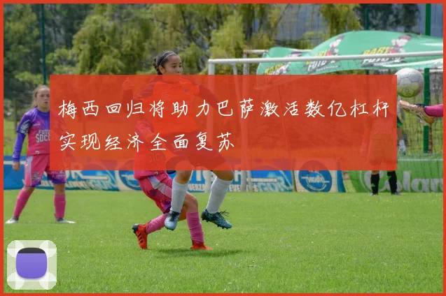 梅西回归将助力巴萨激活数亿杠杆实现经济全面复苏