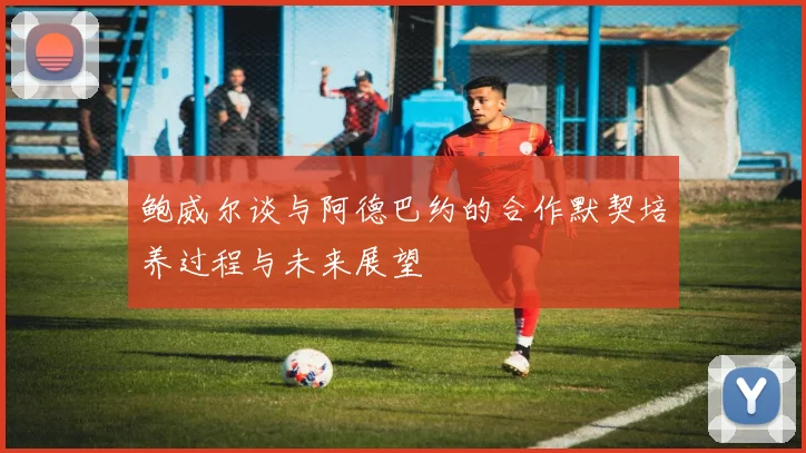 鲍威尔谈与阿德巴约的合作默契培养过程与未来展望