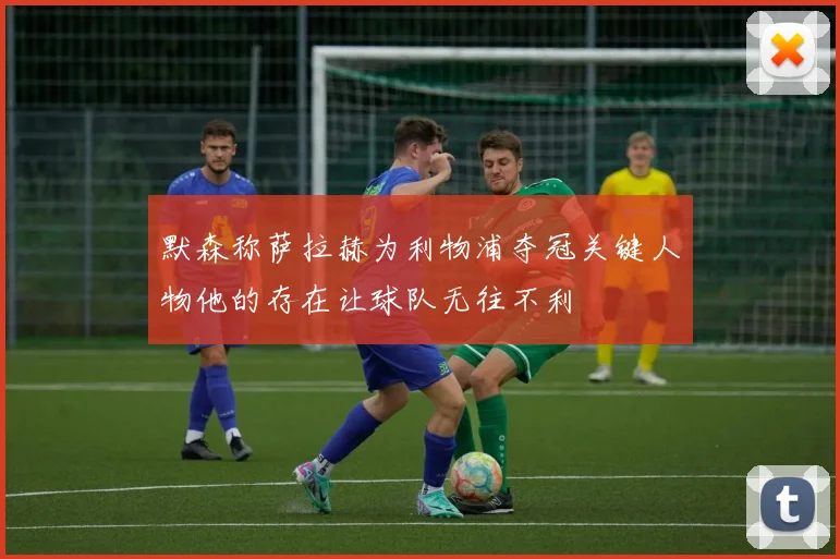 默森称萨拉赫为利物浦夺冠关键人物他的存在让球队无往不利