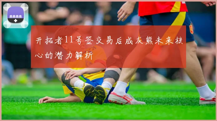 开拓者11号签交易后成灰熊未来核心的潜力解析