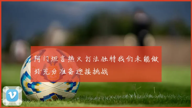阿门坦言热火打法独特我们未能做好充分准备迎接挑战