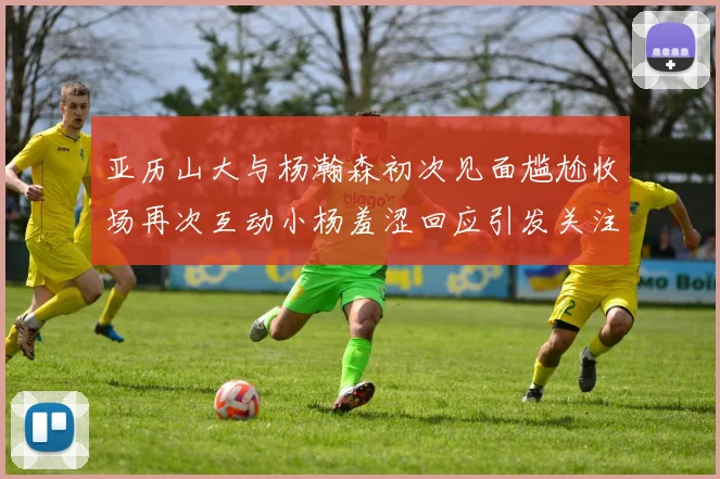 亚历山大与杨瀚森初次见面尴尬收场再次互动小杨羞涩回应引发关注