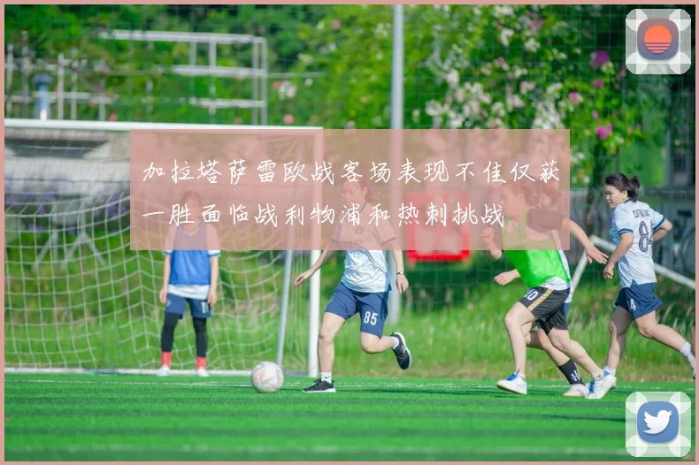 加拉塔萨雷欧战客场表现不佳仅获一胜面临战利物浦和热刺挑战