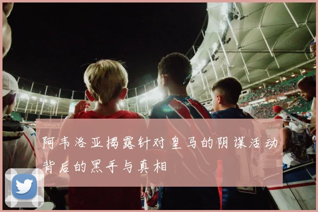 阿韦洛亚揭露针对皇马的阴谋活动背后的黑手与真相