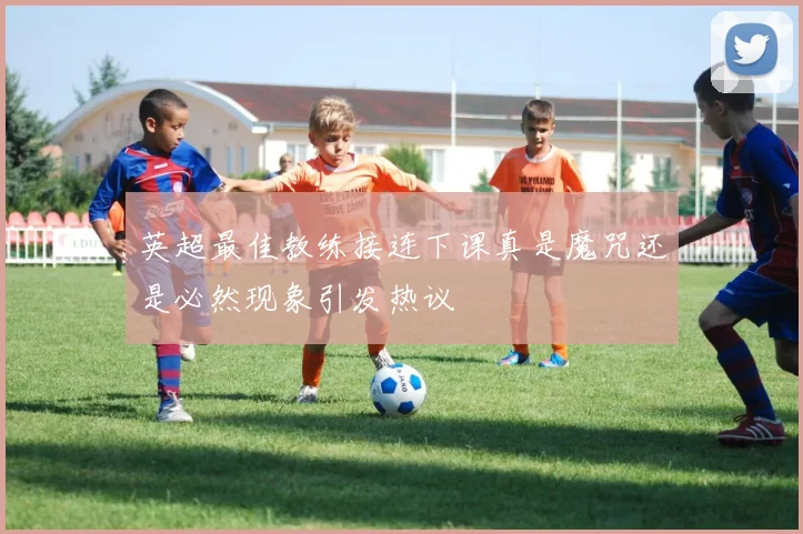 英超最佳教练接连下课真是魔咒还是必然现象引发热议