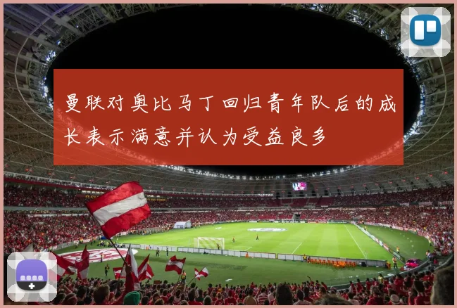 曼联对奥比马丁回归青年队后的成长表示满意并认为受益良多