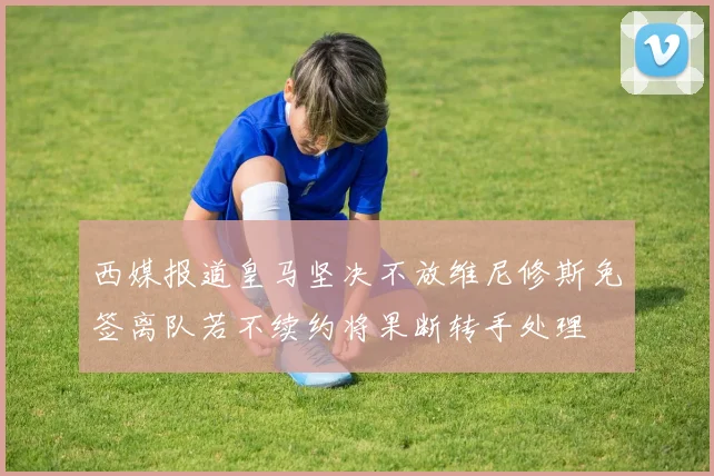 西媒报道皇马坚决不放维尼修斯免签离队若不续约将果断转手处理