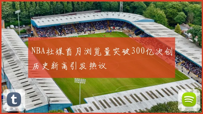 NBA社媒首月浏览量突破300亿次创历史新高引发热议