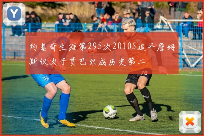 约基奇生涯第295次20105追平詹姆斯仅次于贾巴尔成历史第二