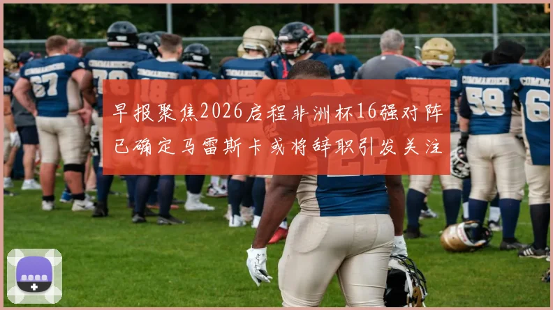 早报聚焦2026启程非洲杯16强对阵已确定马雷斯卡或将辞职引发关注