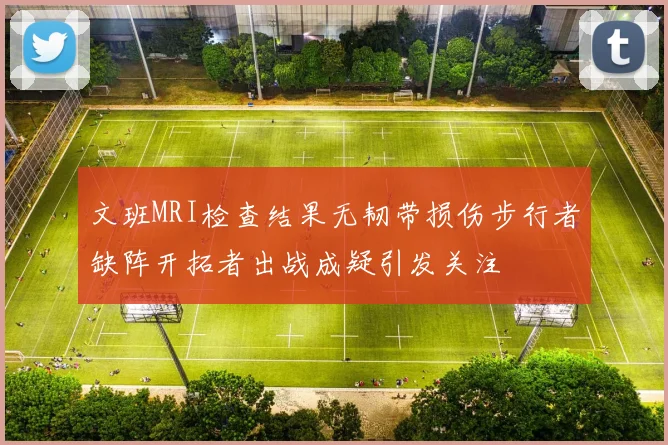 文班MRI检查结果无韧带损伤步行者缺阵开拓者出战成疑引发关注