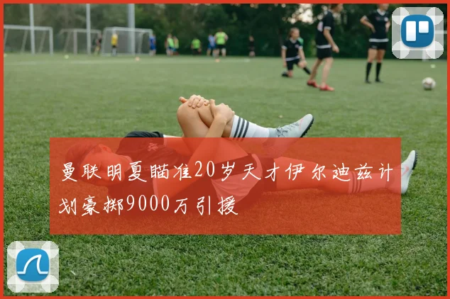 曼联明夏瞄准20岁天才伊尔迪兹计划豪掷9000万引援
