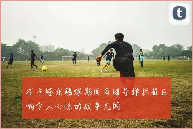 在卡塔尔踢球期间目睹导弹拦截巨响令人心惊的战争见闻