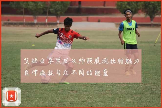 艾顿分享黑皮衣帅照展现独特魅力自律成就与众不同的能量