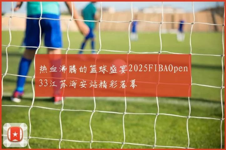 热血沸腾的篮球盛宴2025FIBAOpen33江苏海安站精彩落幕